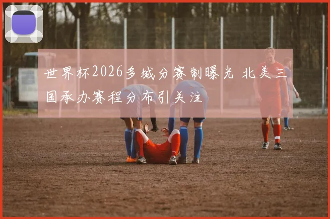 世界杯2026多城分赛制曝光 北美三国承办赛程分布引关注