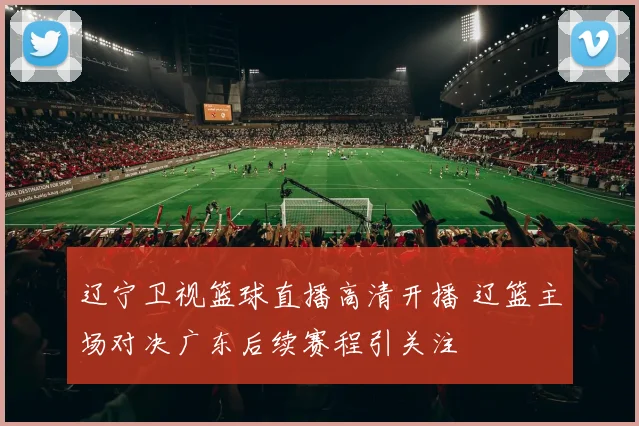 辽宁卫视篮球直播高清开播 辽篮主场对决广东后续赛程引关注