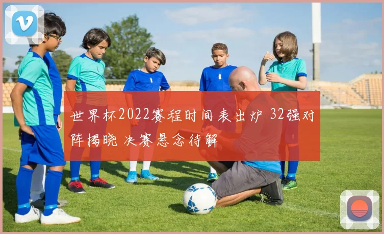 世界杯2022赛程时间表出炉 32强对阵揭晓 决赛悬念待解