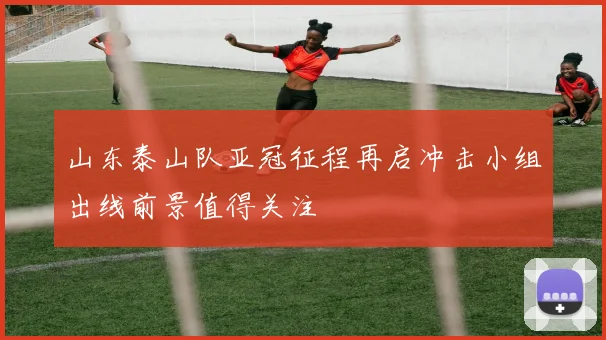 山东泰山队亚冠征程再启冲击小组出线前景值得关注