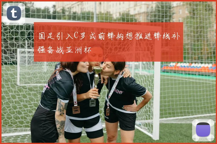 国足引入C罗式前锋构想推进锋线补强备战亚洲杯