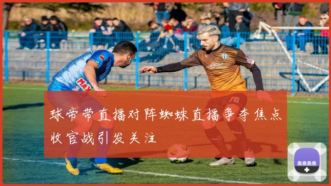 球帝带直播对阵蜘蛛直播争夺焦点收官战引发关注