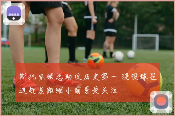斯托克顿总助攻历史第一 现役球星追赶差距缩小前景受关注