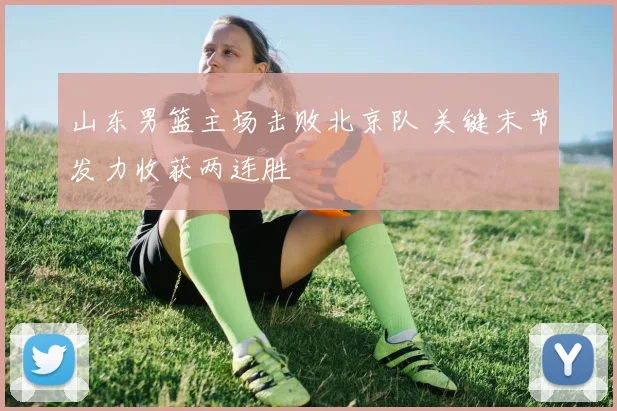 山东男篮主场击败北京队 关键末节发力收获两连胜