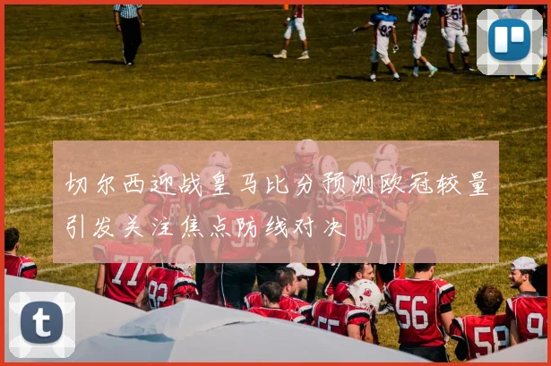 切尔西迎战皇马比分预测欧冠较量引发关注焦点防线对决