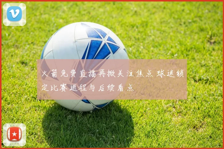 火箭免费直播再掀关注焦点 球迷锁定比赛进程与后续看点