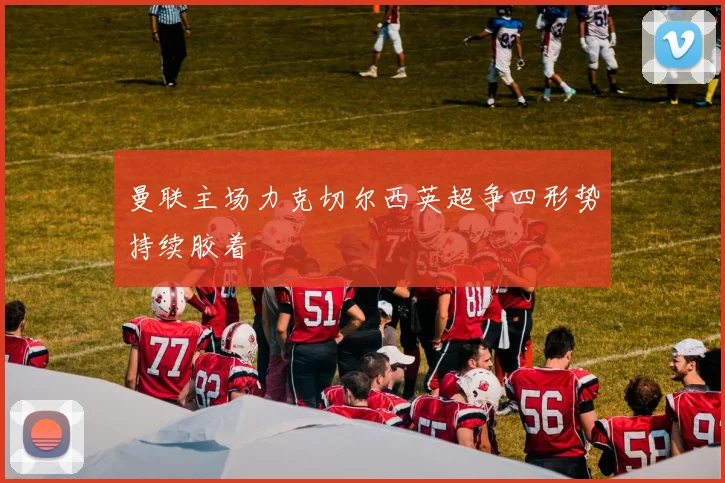曼联主场力克切尔西英超争四形势持续胶着