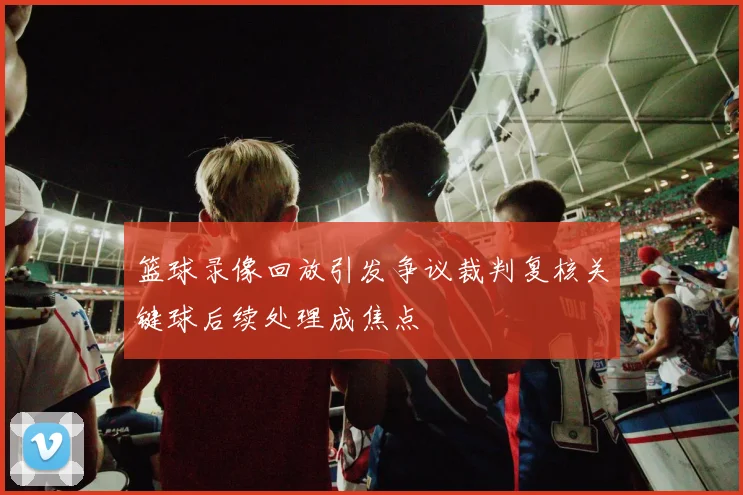 篮球录像回放引发争议裁判复核关键球后续处理成焦点