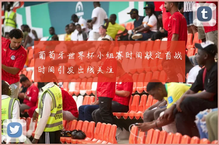葡萄牙世界杯小组赛时间敲定首战时间引发出线关注
