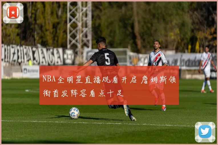 NBA全明星直播观看开启 詹姆斯领衔首发阵容看点十足