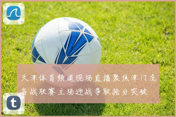 天津体育频道现场直播聚焦津门虎备战联赛主场迎战争取抢分突破