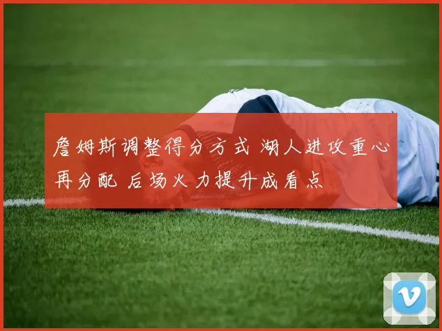 詹姆斯调整得分方式 湖人进攻重心再分配 后场火力提升成看点