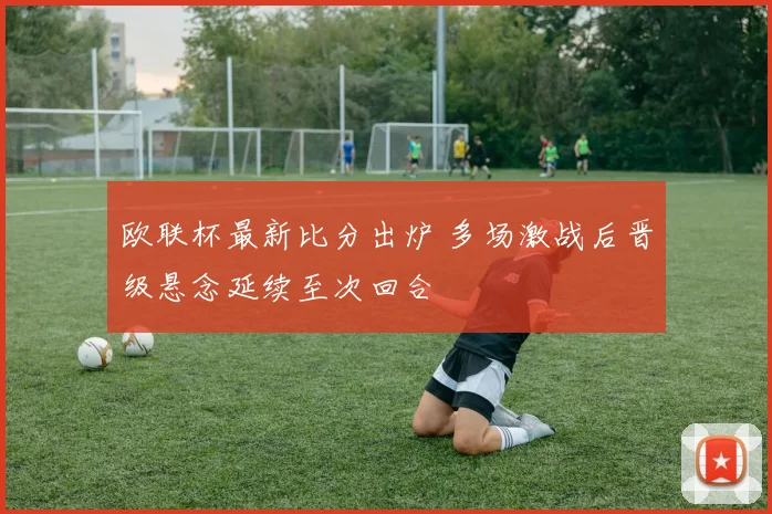 欧联杯最新比分出炉 多场激战后晋级悬念延续至次回合