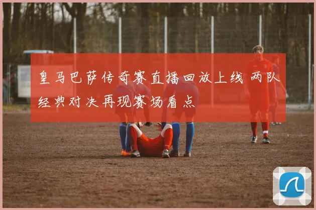 皇马巴萨传奇赛直播回放上线 两队经典对决再现赛场看点