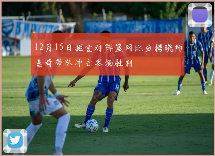 12月15日掘金对阵篮网比分揭晓约基奇带队冲击客场胜利