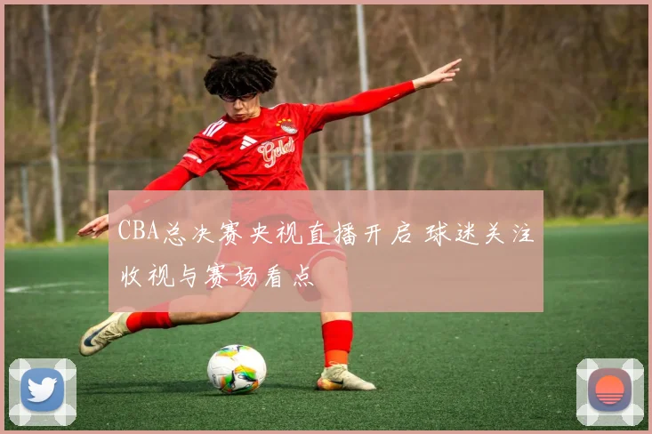 CBA总决赛央视直播开启 球迷关注收视与赛场看点