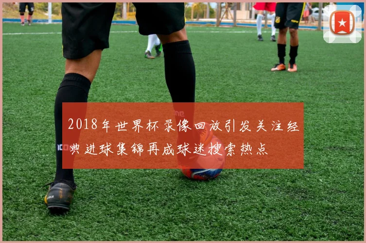 2018年世界杯录像回放引发关注经典进球集锦再成球迷搜索热点