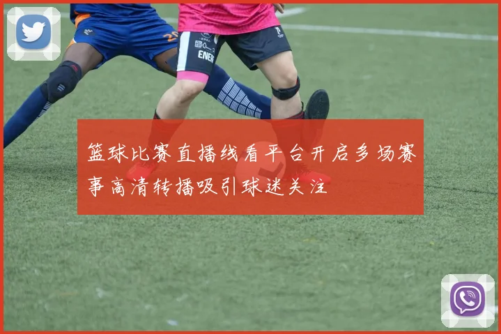 篮球比赛直播线看平台开启多场赛事高清转播吸引球迷关注