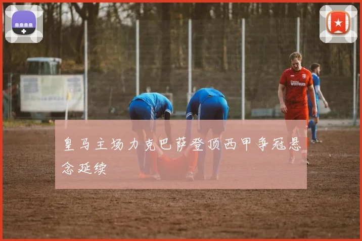 皇马主场力克巴萨登顶西甲争冠悬念延续