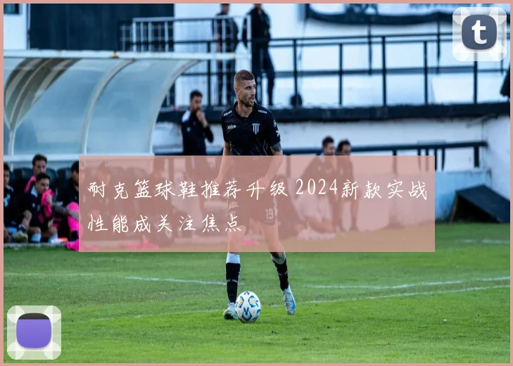 耐克篮球鞋推荐升级 2024新款实战性能成关注焦点