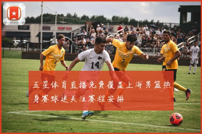 五星体育直播免费覆盖上海男篮热身赛球迷关注赛程安排