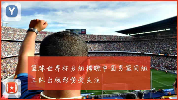 篮球世界杯分组揭晓中国男篮同组三队出线形势受关注