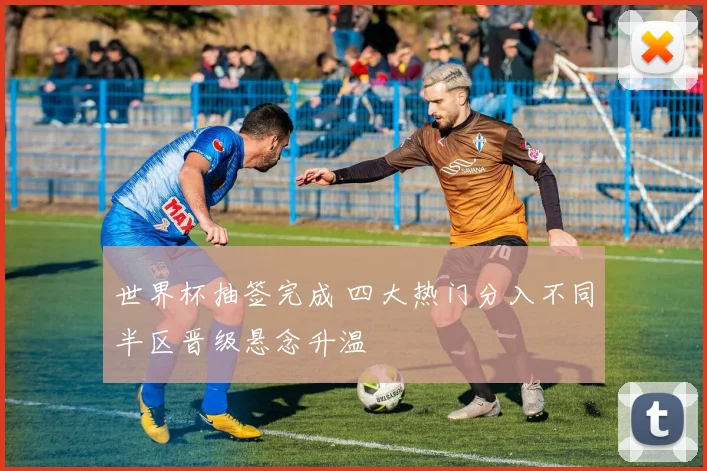 世界杯抽签完成 四大热门分入不同半区晋级悬念升温