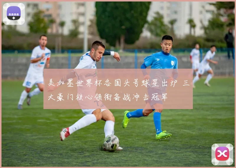 美加墨世界杯各国头号球星出炉 三大豪门核心领衔备战冲击冠军