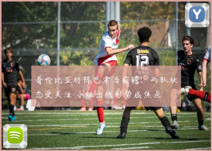 哥伦比亚对阵巴拿马前瞻：两队状态受关注 小组出线形势成焦点