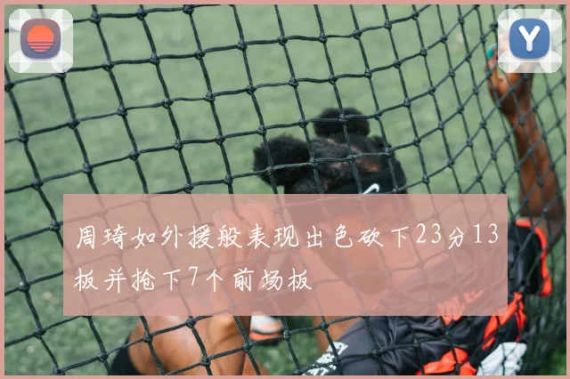 周琦如外援般表现出色砍下23分13板并抢下7个前场板