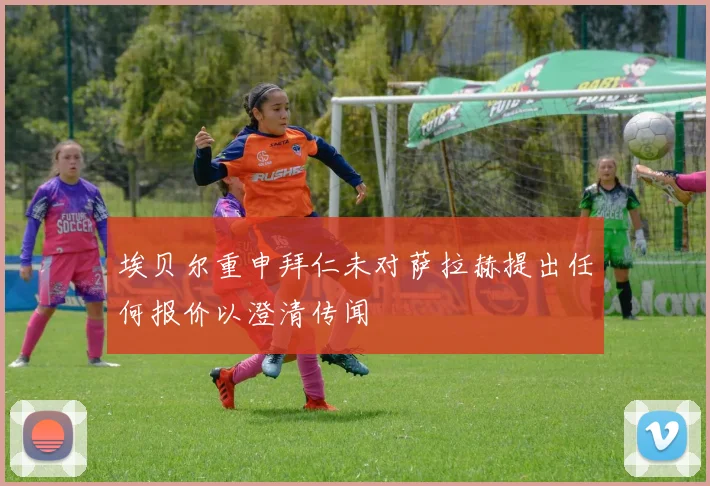 埃贝尔重申拜仁未对萨拉赫提出任何报价以澄清传闻