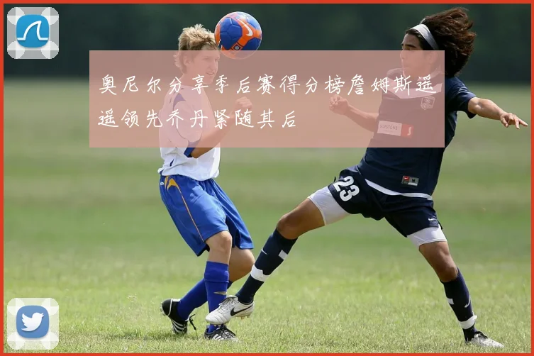 奥尼尔分享季后赛得分榜詹姆斯遥遥领先乔丹紧随其后