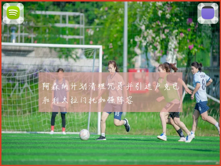 阿森纳计划清理冗员并引进卢克巴和利夫拉门托加强阵容