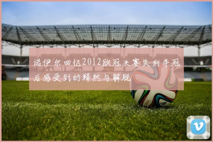 诺伊尔回忆2012欧冠决赛失利夺冠后感受到的释然与解脱