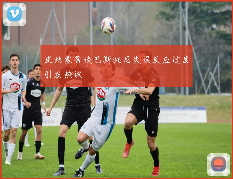 皮纳蒙蒂谈巴斯托尼失误反应过度引发热议