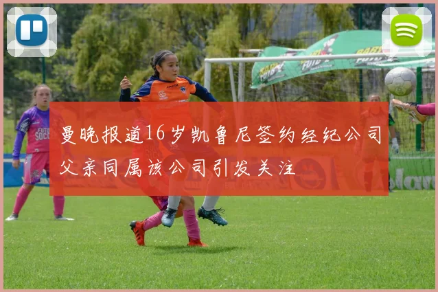 曼晚报道16岁凯鲁尼签约经纪公司父亲同属该公司引发关注