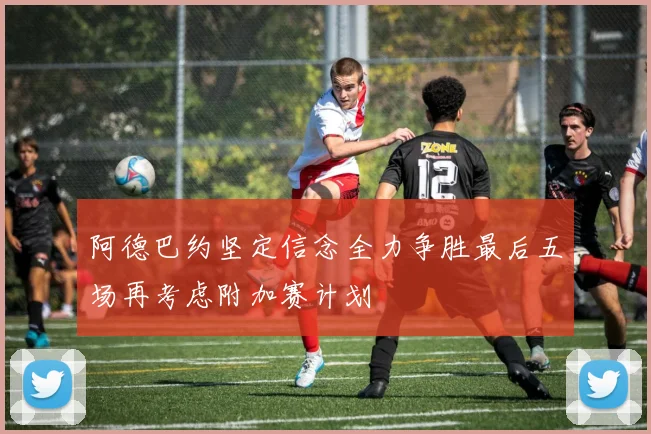 阿德巴约坚定信念全力争胜最后五场再考虑附加赛计划
