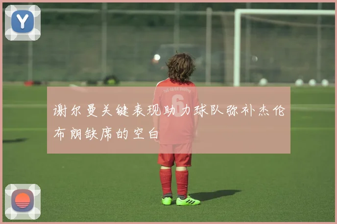 谢尔曼关键表现助力球队弥补杰伦布朗缺席的空白