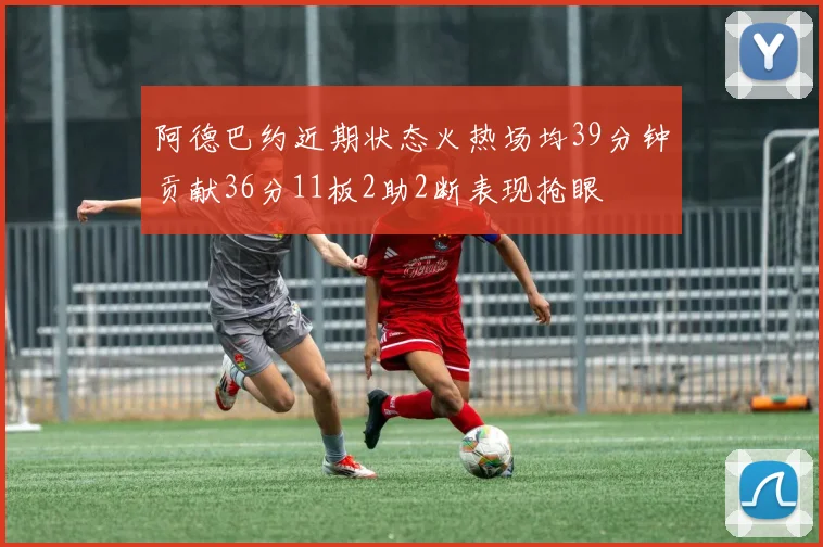 阿德巴约近期状态火热场均39分钟贡献36分11板2助2断表现抢眼