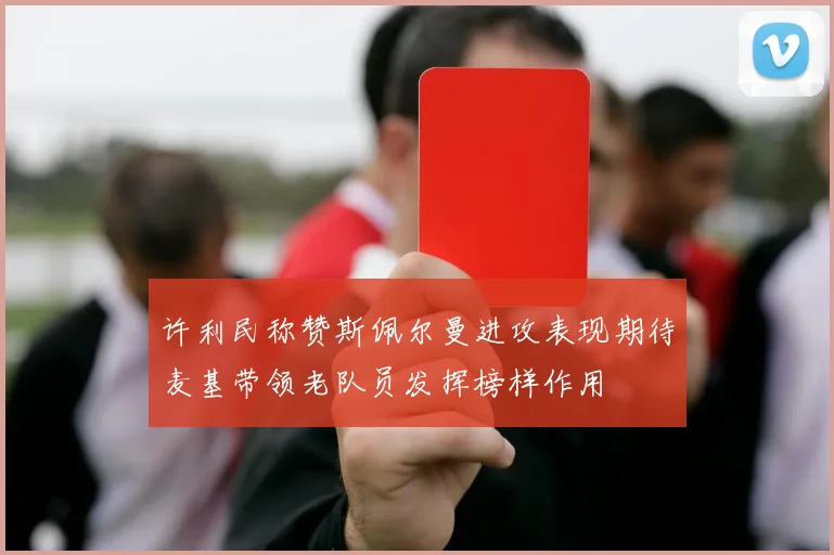 许利民称赞斯佩尔曼进攻表现期待麦基带领老队员发挥榜样作用