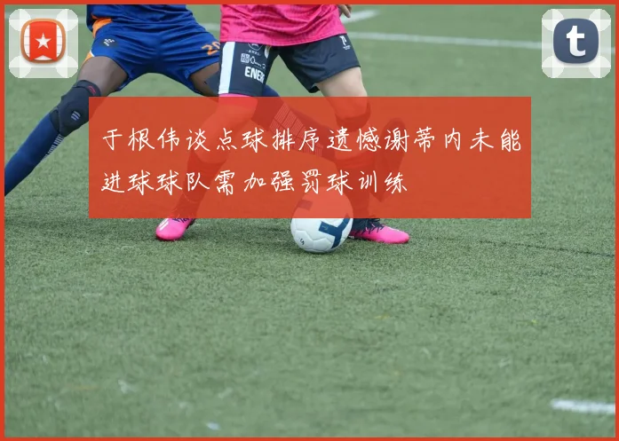 于根伟谈点球排序遗憾谢蒂内未能进球球队需加强罚球训练