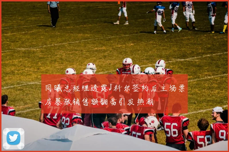 同曦总经理透露J科尔签约后主场票房暴涨销售额翻番引发热潮