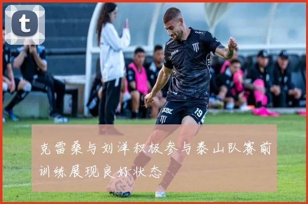 克雷桑与刘洋积极参与泰山队赛前训练展现良好状态