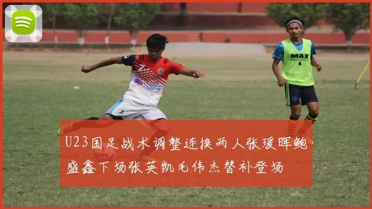 U23国足战术调整连换两人张瑗晖鲍盛鑫下场张英凯毛伟杰替补登场