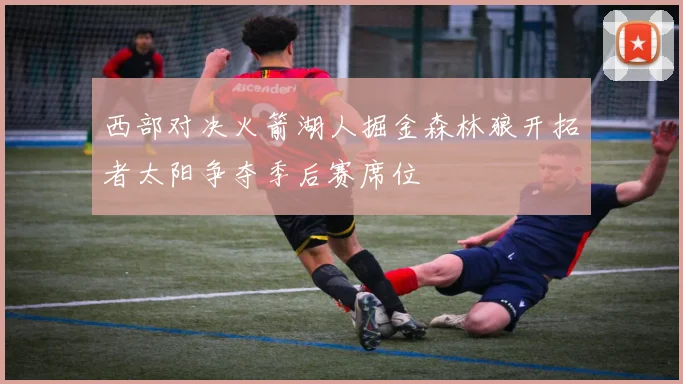 西部对决火箭湖人掘金森林狼开拓者太阳争夺季后赛席位