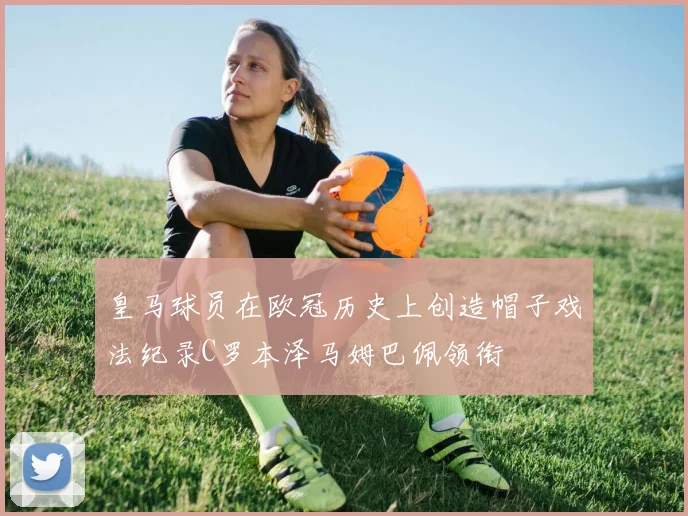 皇马球员在欧冠历史上创造帽子戏法纪录C罗本泽马姆巴佩领衔