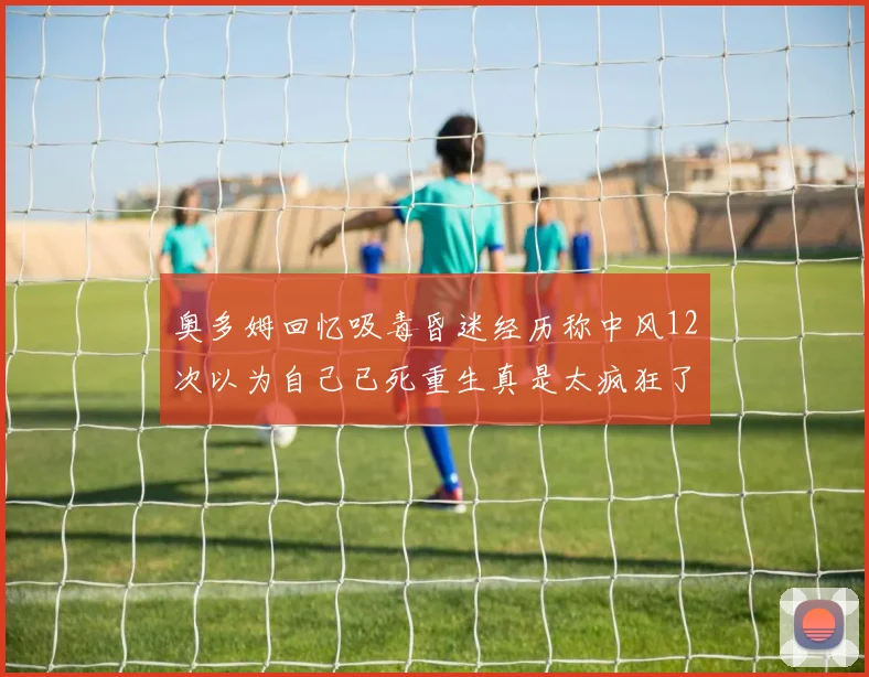 奥多姆回忆吸毒昏迷经历称中风12次以为自己已死重生真是太疯狂了