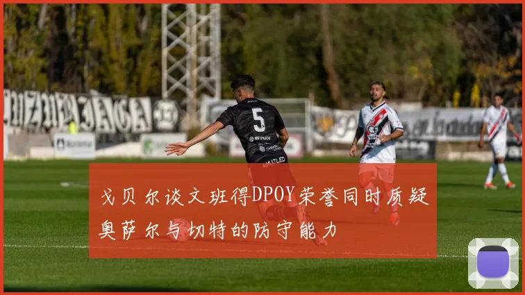 戈贝尔谈文班得DPOY荣誉同时质疑奥萨尔与切特的防守能力