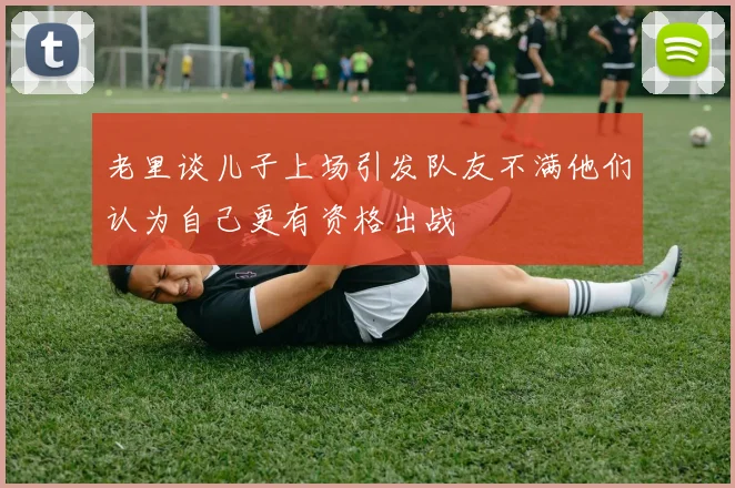 老里谈儿子上场引发队友不满他们认为自己更有资格出战
